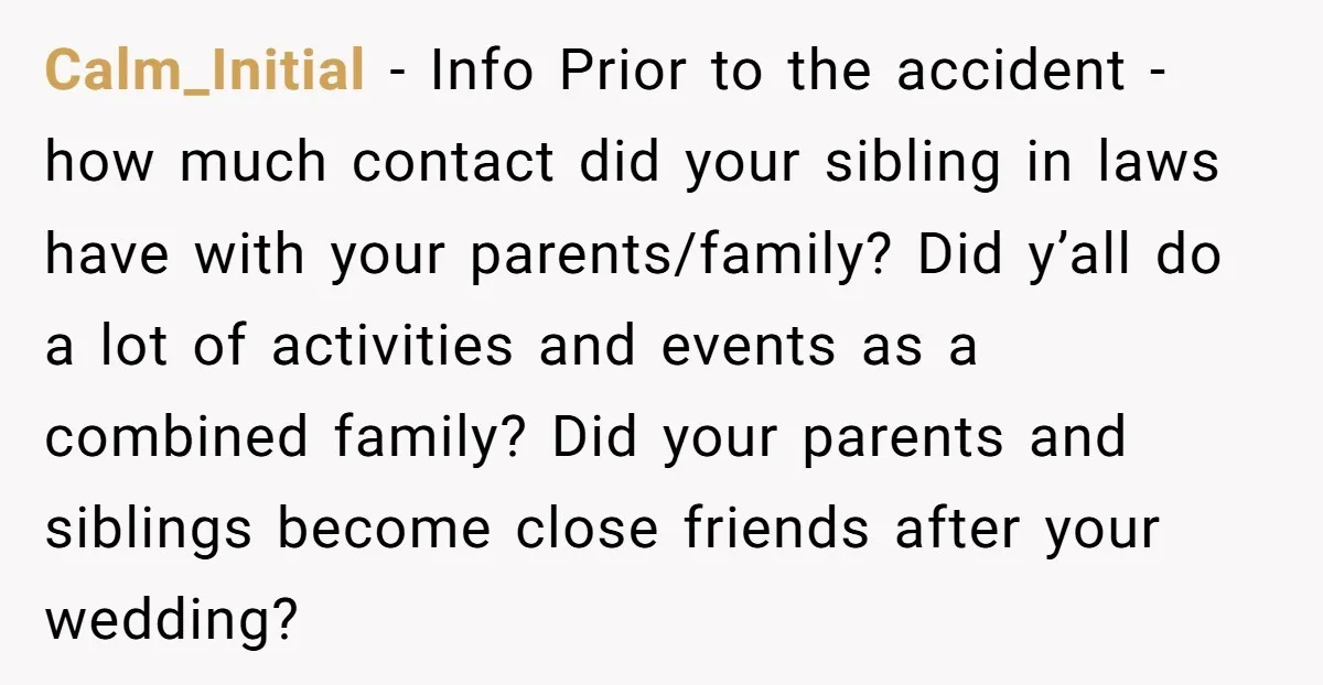 Calm_Initial − Info Prior to the accident - how much contact did your sibling in laws have with your parents/family? Did y’all do a lot of activities and events as...