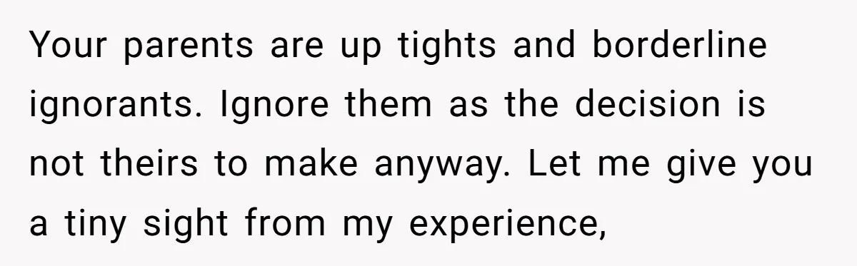 Your parents are up tights and borderline ignorants. Ignore them as the decision is not theirs to make anyway. Let me give you a tiny sight from my experience,