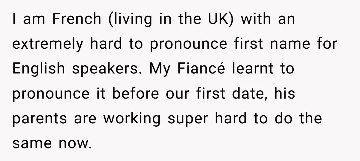 I am French (living in the UK) with an extremely hard to pronounce first name for English speakers. My Fiancé learnt to pronounce it before our first date, his parents...