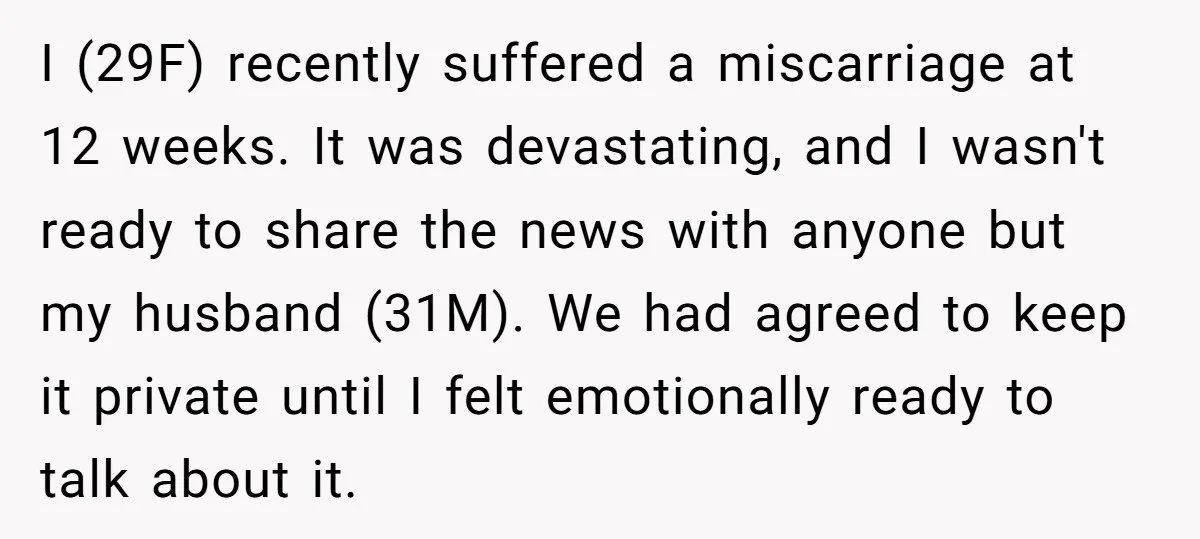 I (29F) recently suffered a miscarriage at 12 weeks. It was devastating, and I wasn't ready to share the news with anyone but my husband (31M). We had agreed to...