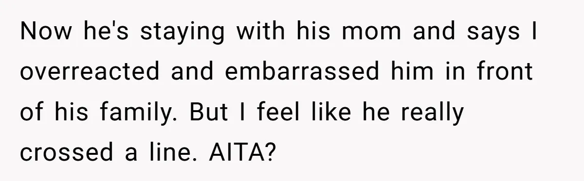 Now he's staying with his mom and says I overreacted and embarrassed him in front of his family. But I feel like he really crossed a line. AITA?