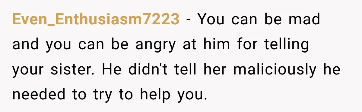 Even_Enthusiasm7223 − You can be mad and you can be angry at him for telling your sister. He didn't tell her maliciously he needed to try to help you.