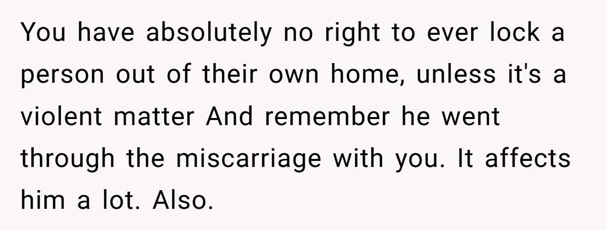 You have absolutely no right to ever lock a person out of their own home, unless it's a violent matter And remember he went through the miscarriage with you. It...