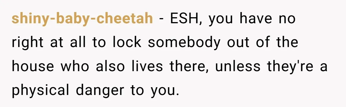 shiny-baby-cheetah − ESH, you have no right at all to lock somebody out of the house who also lives there, unless they're a physical danger to you.