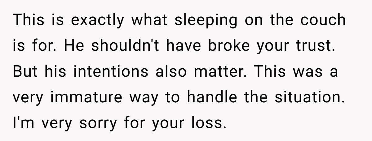 This is exactly what sleeping on the couch is for. He shouldn't have broke your trust. But his intentions also matter. This was a very immature way to handle the...