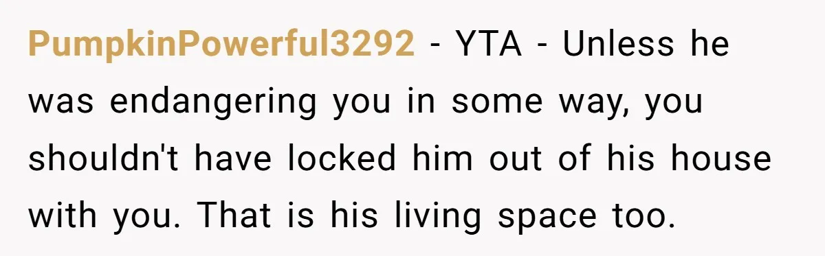 PumpkinPowerful3292 − YTA - Unless he was endangering you in some way, you shouldn't have locked him out of his house with you. That is his living space too.