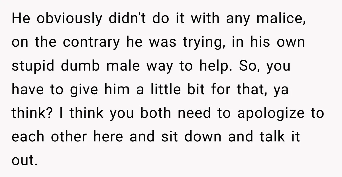 He obviously didn't do it with any malice, on the contrary he was trying, in his own stupid dumb male way to help. So, you have to give him a...
