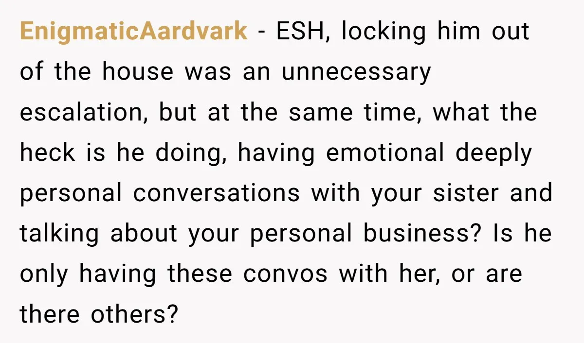 EnigmaticAardvark − ESH, locking him out of the house was an unnecessary escalation, but at the same time, what the heck is he doing, having emotional deeply personal conversations with...