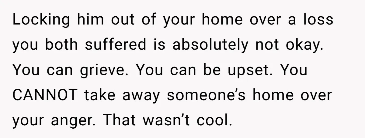 Locking him out of your home over a loss you both suffered is absolutely not okay. You can grieve. You can be upset. You CANNOT take away someone’s home over...