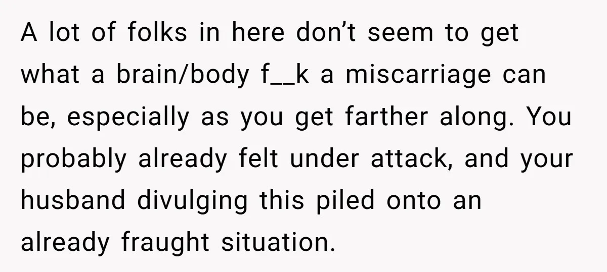 A lot of folks in here don’t seem to get what a brain/body f__k a miscarriage can be, especially as you get farther along. You probably already felt under attack,...