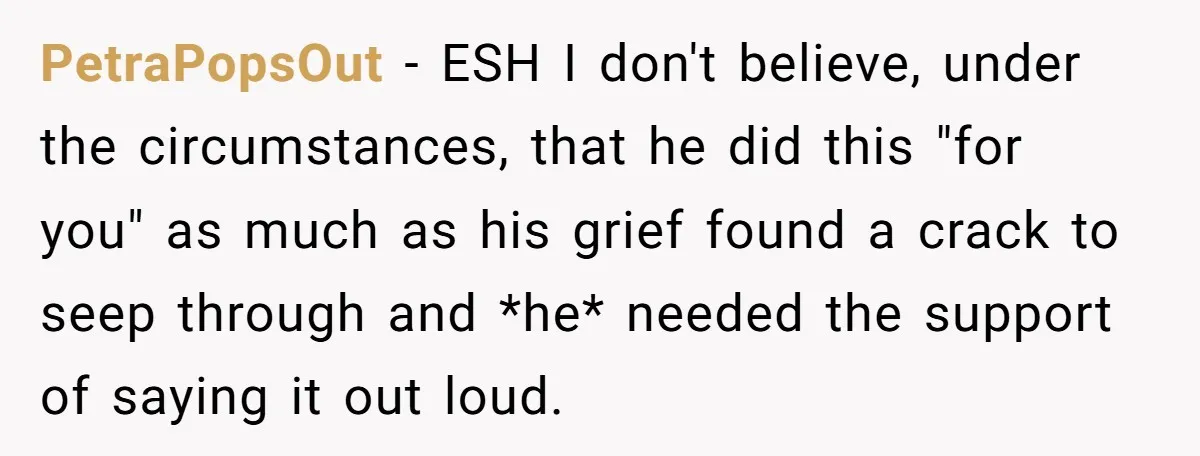 PetraPopsOut − ESH I don't believe, under the circumstances, that he did this "for you" as much as his grief found a crack to seep through and *he* needed the...