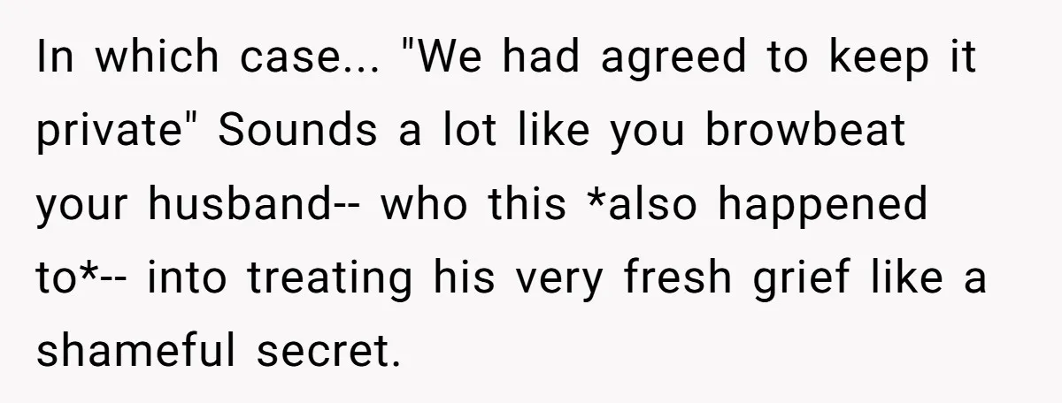 In which case... "We had agreed to keep it private" Sounds a lot like you browbeat your husband-- who this *also happened to*-- into treating his very fresh grief like...