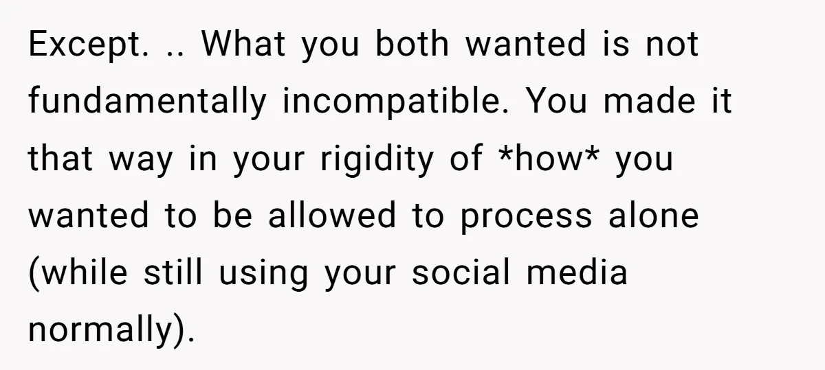 Except. .. What you both wanted is not fundamentally incompatible. You made it that way in your rigidity of *how* you wanted to be allowed to process alone (while still...