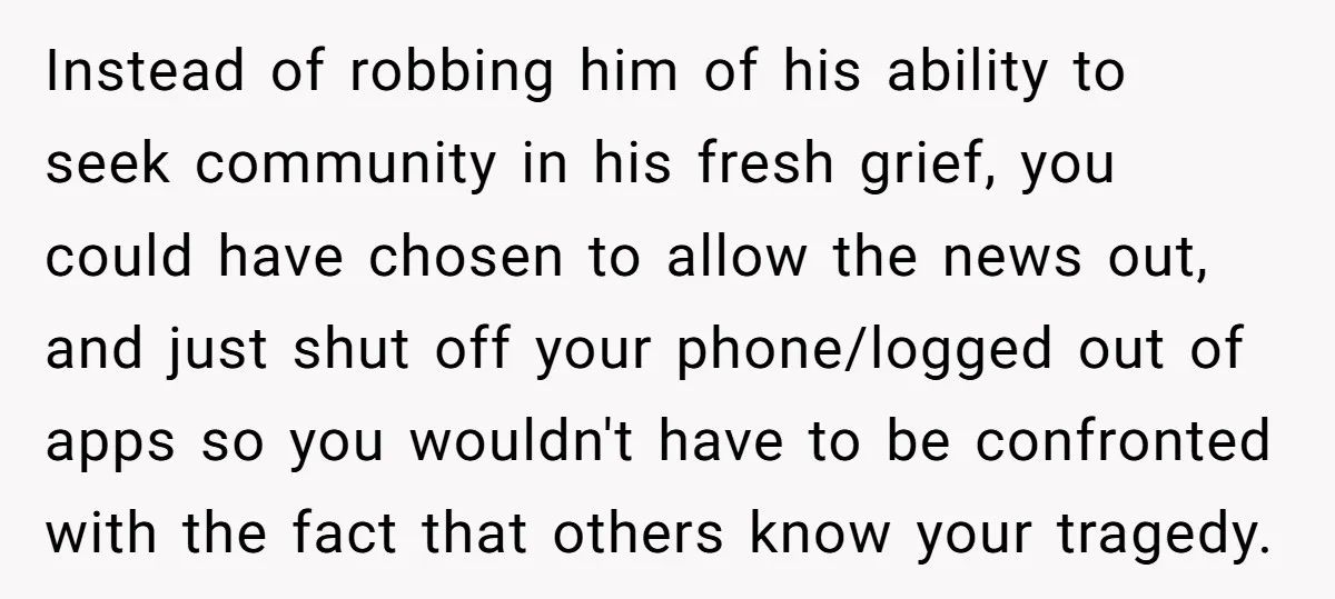 Instead of robbing him of his ability to seek community in his fresh grief, you could have chosen to allow the news out, and just shut off your phone/logged out...
