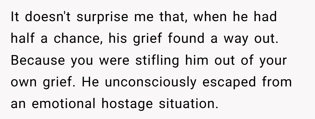 It doesn't surprise me that, when he had half a chance, his grief found a way out. Because you were stifling him out of your own grief. He unconsciously escaped...