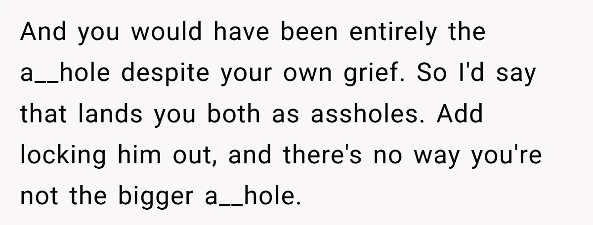 And you would have been entirely the a__hole despite your own grief. So I'd say that lands you both as assholes. Add locking him out, and there's no way you're...