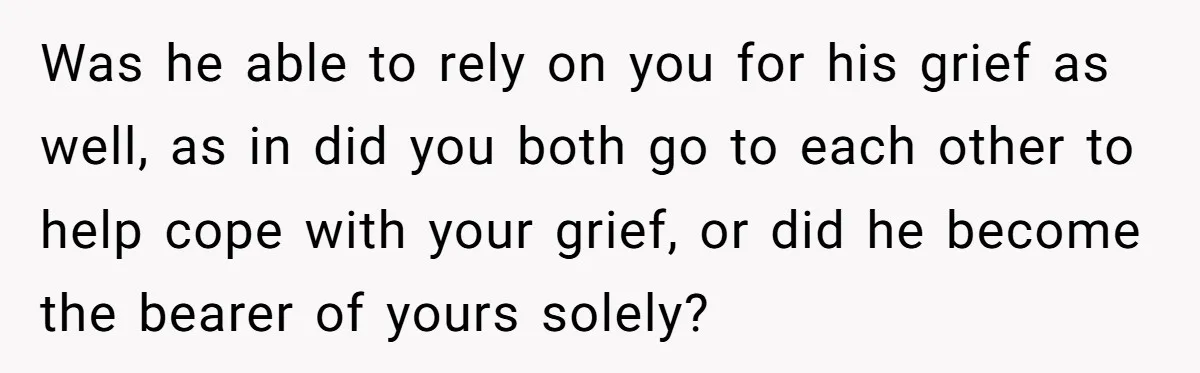 Was he able to rely on you for his grief as well, as in did you both go to each other to help cope with your grief, or did he...