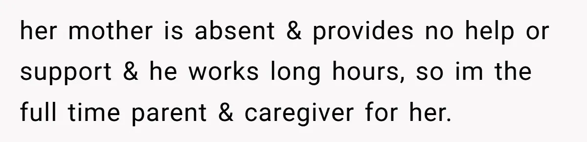 her mother is absent & provides no help or support & he works long hours, so im the full time parent & caregiver for her.