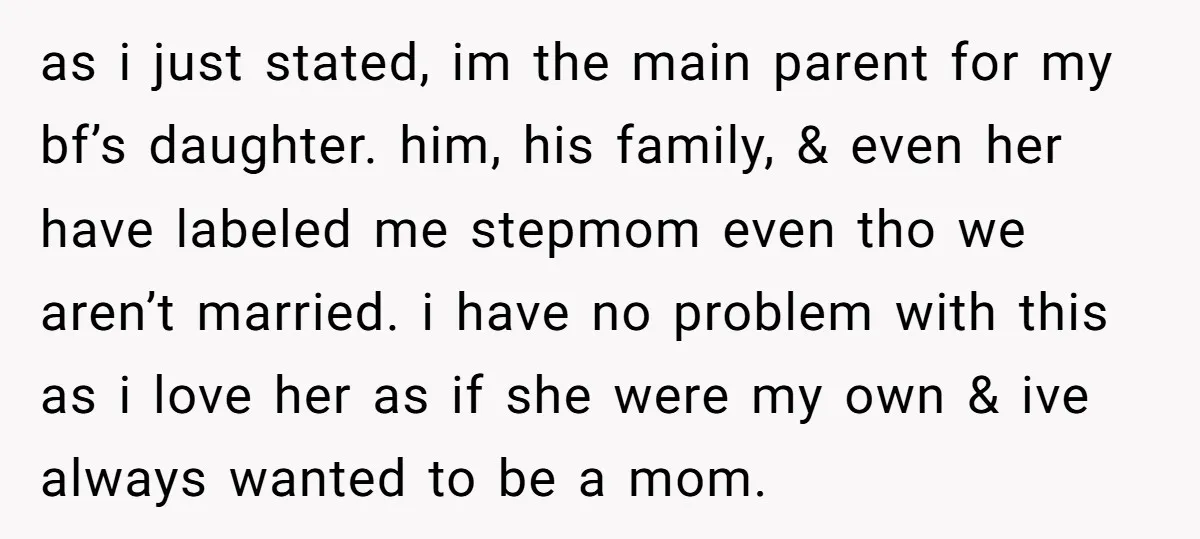as i just stated, im the main parent for my bf’s daughter. him, his family, & even her have labeled me stepmom even tho we aren’t married. i have no...