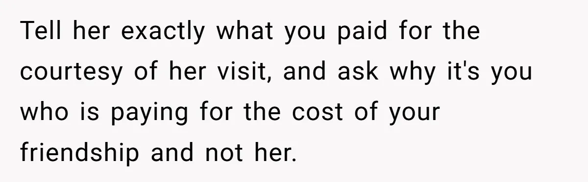 Tell her exactly what you paid for the courtesy of her visit, and ask why it's you who is paying for the cost of your friendship and not her.