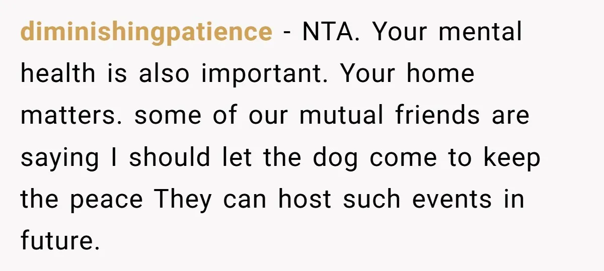 diminishingpatience - NTA. Your mental health is also important. Your home matters. some of our mutual friends are saying I should let the dog come to keep the peace They...