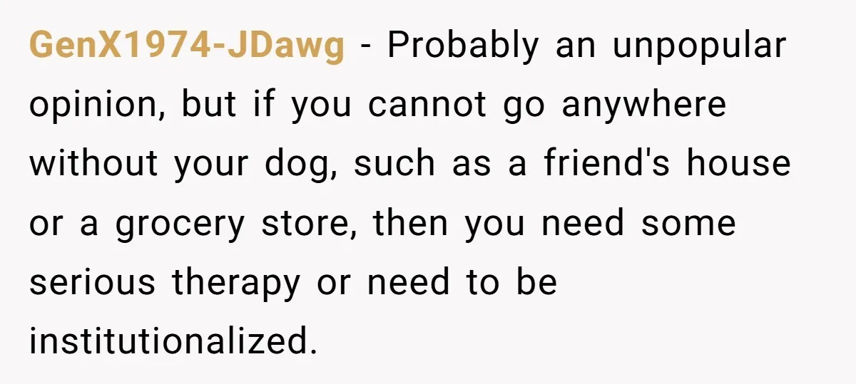 GenX1974-JDawg - Probably an unpopular opinion, but if you cannot go anywhere without your dog, such as a friend's house or a grocery store, then you need some serious therapy...