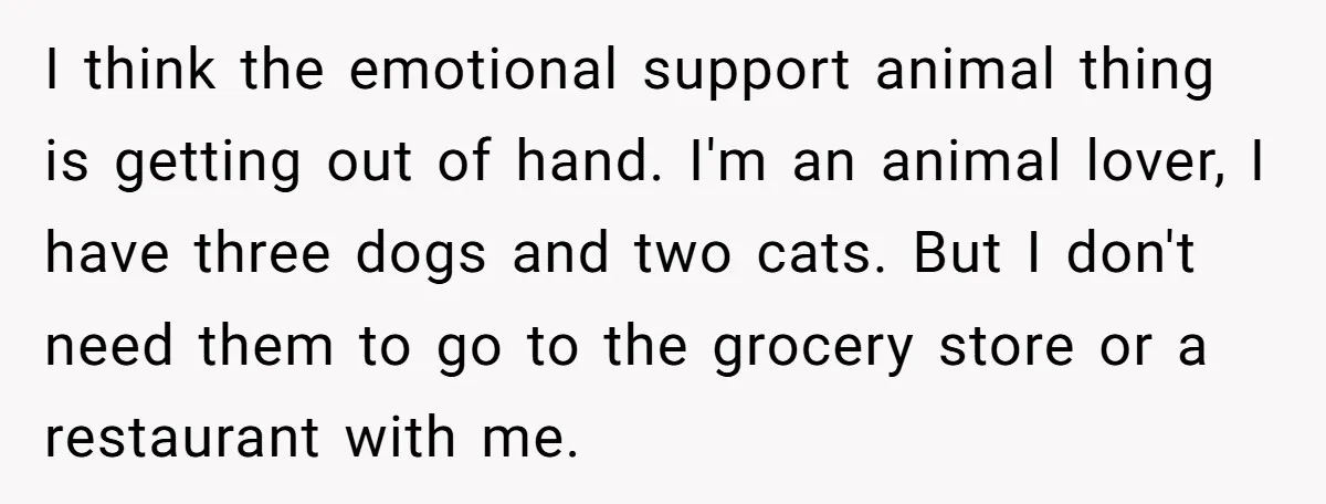 I think the emotional support animal thing is getting out of hand. I'm an animal lover, I have three dogs and two cats. But I don't need them to go...