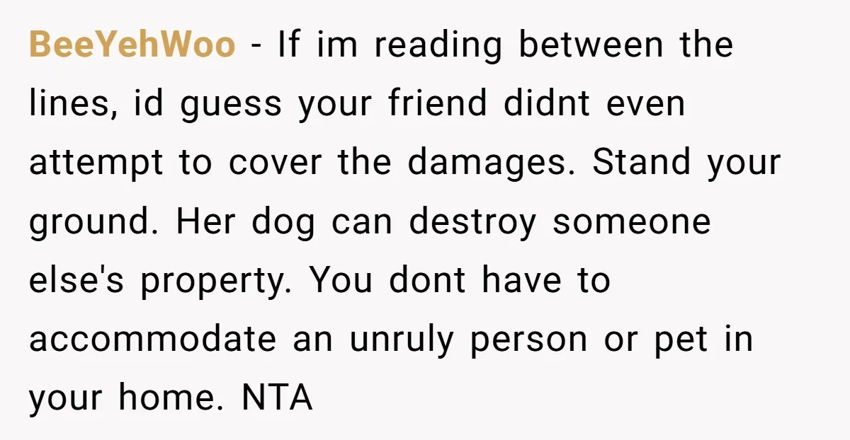 BeeYehWoo - If im reading between the lines, id guess your friend didnt even attempt to cover the damages. Stand your ground. Her dog can destroy someone else's property. You...