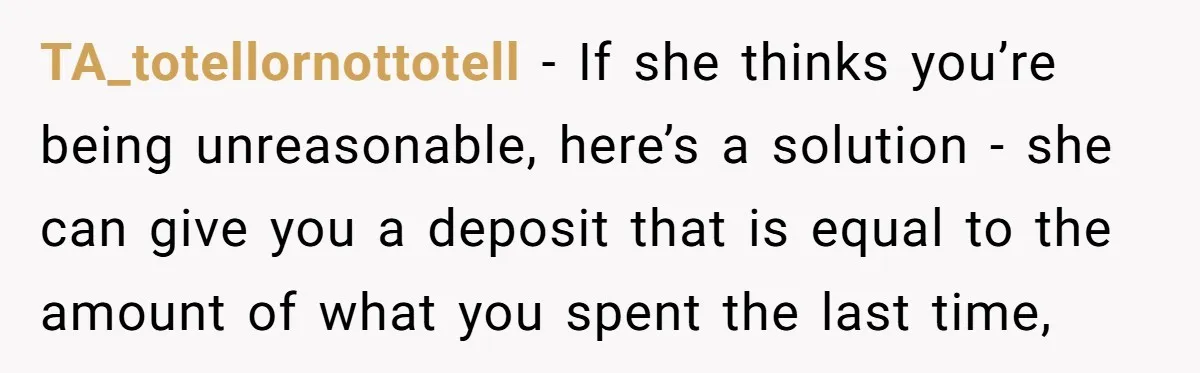TA_totellornottotell - If she thinks you’re being unreasonable, here’s a solution - she can give you a deposit that is equal to the amount of what you spent the last...