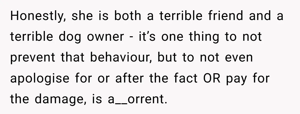 Honestly, she is both a terrible friend and a terrible dog owner - it’s one thing to not prevent that behaviour, but to not even apologise for or after the...