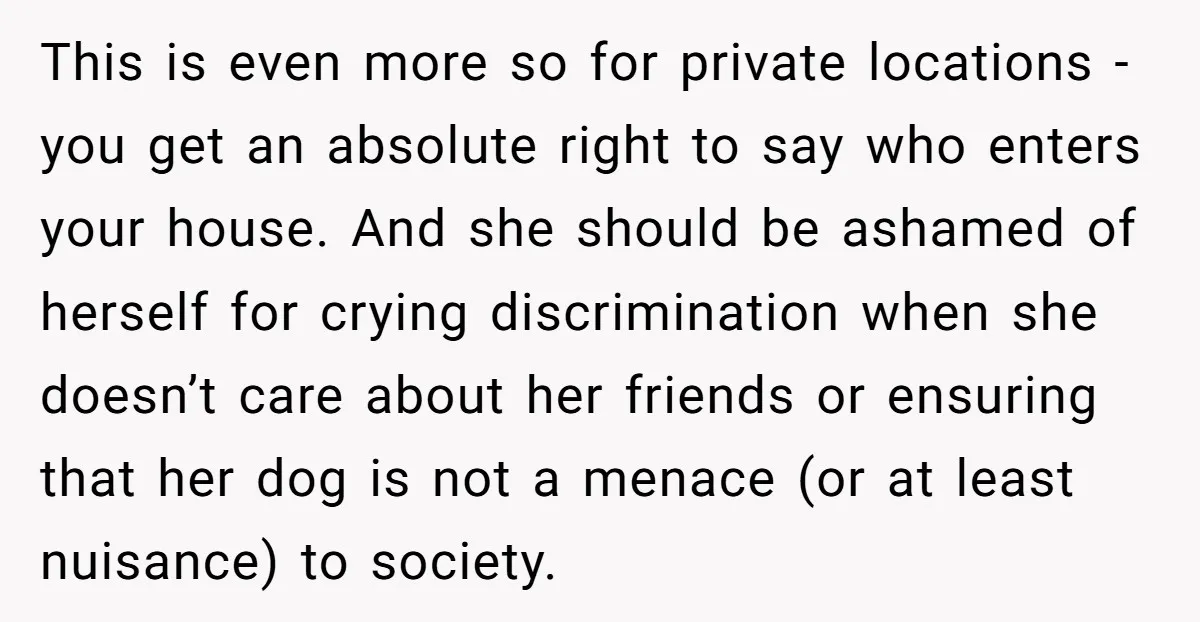 This is even more so for private locations - you get an absolute right to say who enters your house. And she should be ashamed of herself for crying discrimination...