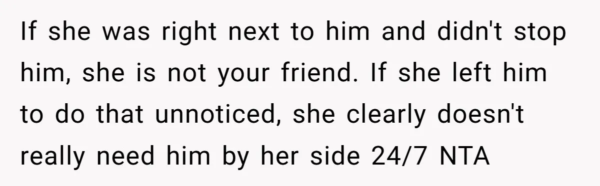 If she was right next to him and didn't stop him, she is not your friend. If she left him to do that unnoticed, she clearly doesn't really need him...
