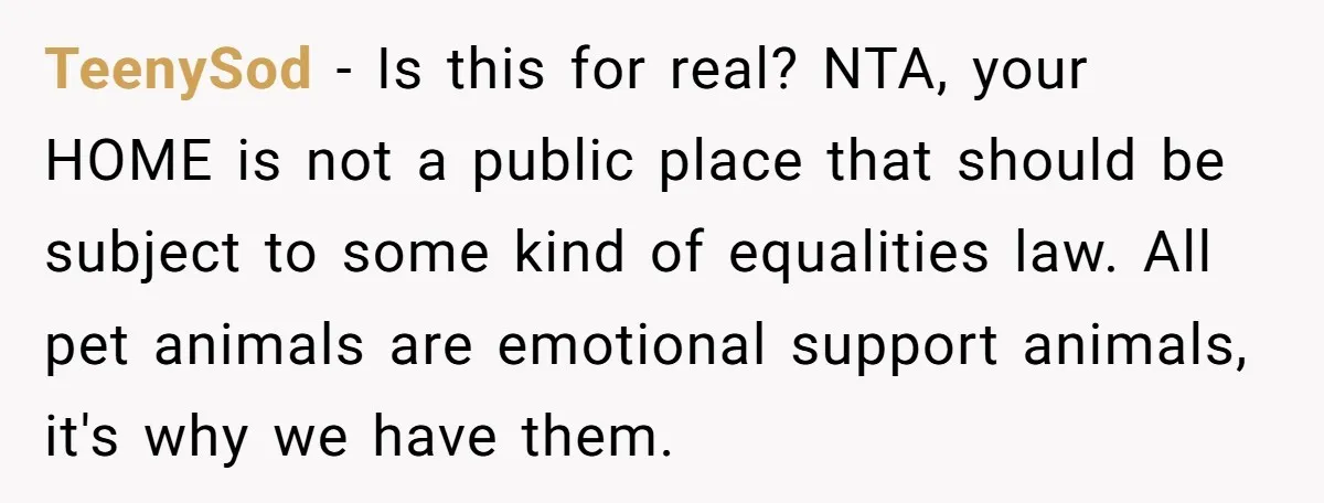 TeenySod - Is this for real? NTA, your HOME is not a public place that should be subject to some kind of equalities law. All pet animals are emotional support...