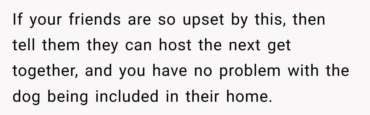If your friends are so upset by this, then tell them they can host the next get together, and you have no problem with the dog being included in their...