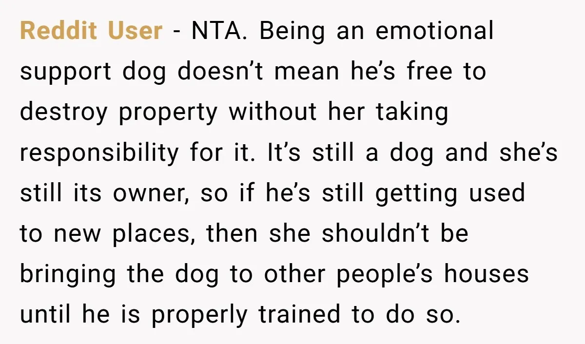 Reddit User - NTA. Being an emotional support dog doesn’t mean he’s free to destroy property without her taking responsibility for it. It’s still a dog and she’s still its...