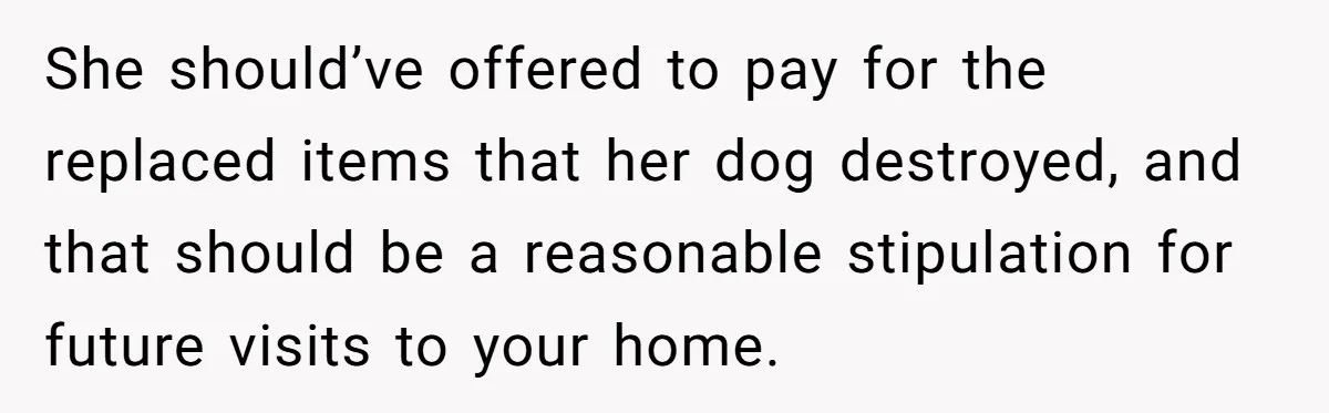 She should’ve offered to pay for the replaced items that her dog destroyed, and that should be a reasonable stipulation for future visits to your home.