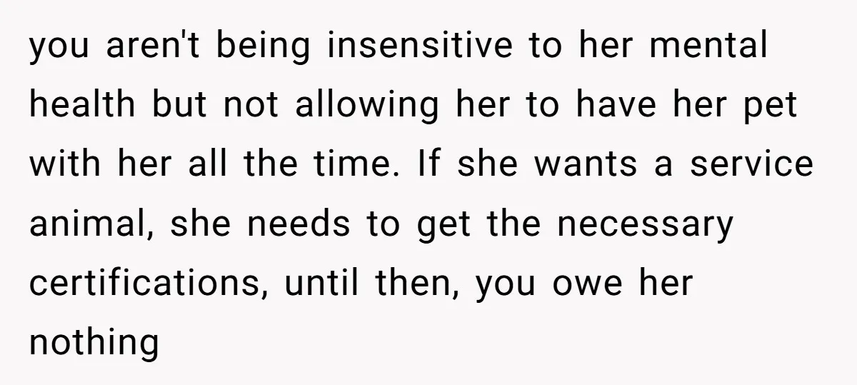 you aren't being insensitive to her mental health but not allowing her to have her pet with her all the time. If she wants a service animal, she needs to...