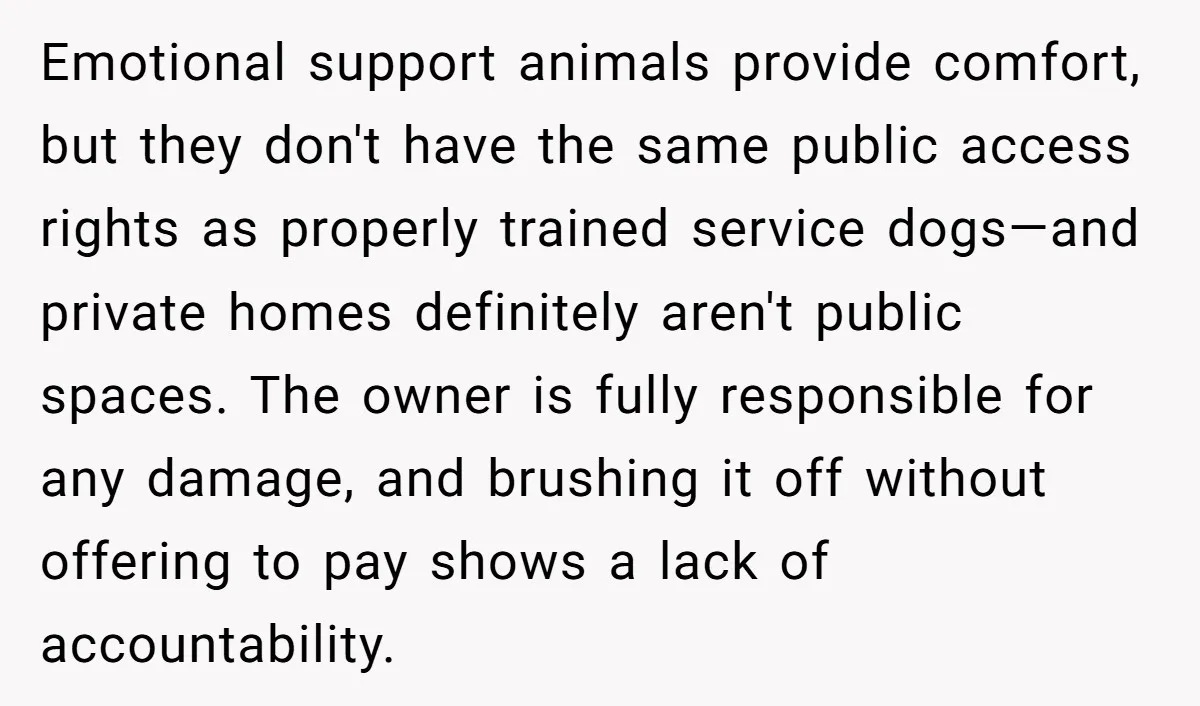 Emotional support animals provide comfort, but they don't have the same public access rights as properly trained service dogs—and private homes definitely aren't public spaces. The owner is fully responsible...