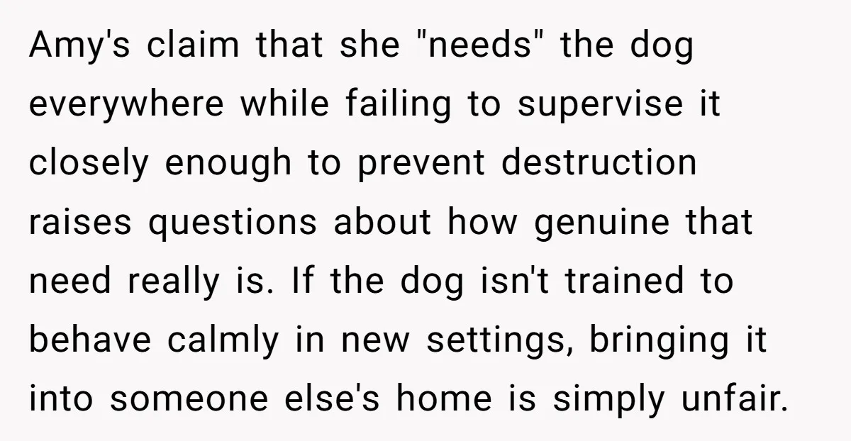 Amy's claim that she "needs" the dog everywhere while failing to supervise it closely enough to prevent destruction raises questions about how genuine that need really is. If the dog...