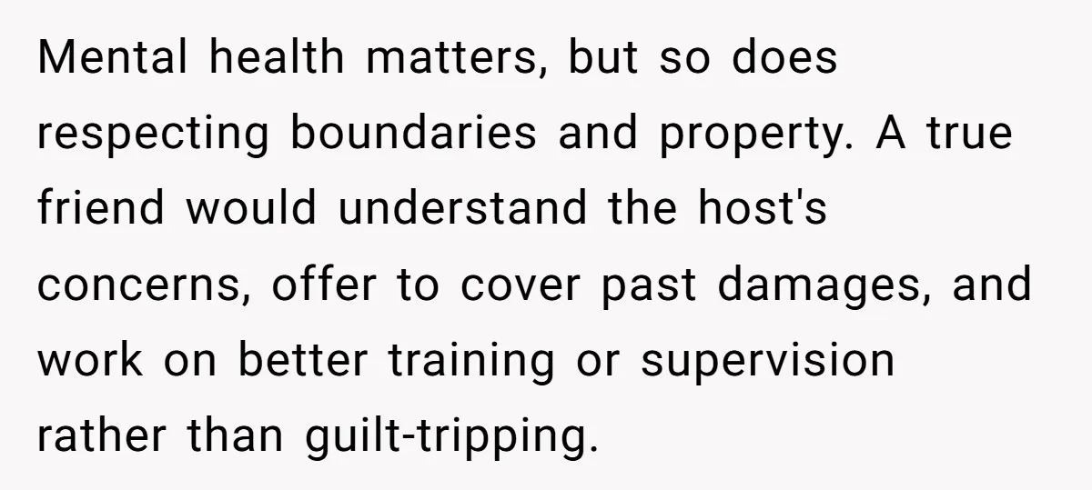 Mental health matters, but so does respecting boundaries and property. A true friend would understand the host's concerns, offer to cover past damages, and work on better training or supervision...
