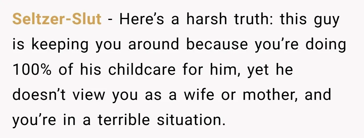 Seltzer-Slut − Here’s a harsh truth: this guy is keeping you around because you’re doing 100% of his childcare for him, yet he doesn’t view you as a wife or...