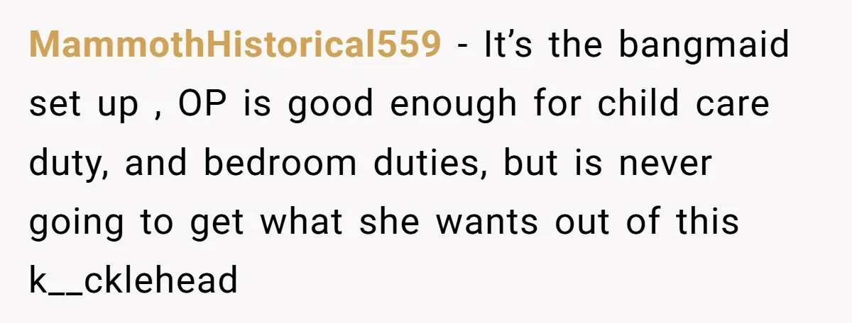 MammothHistorical559 − It’s the bangmaid set up , OP is good enough for child care duty, and bedroom duties, but is never going to get what she wants out of...