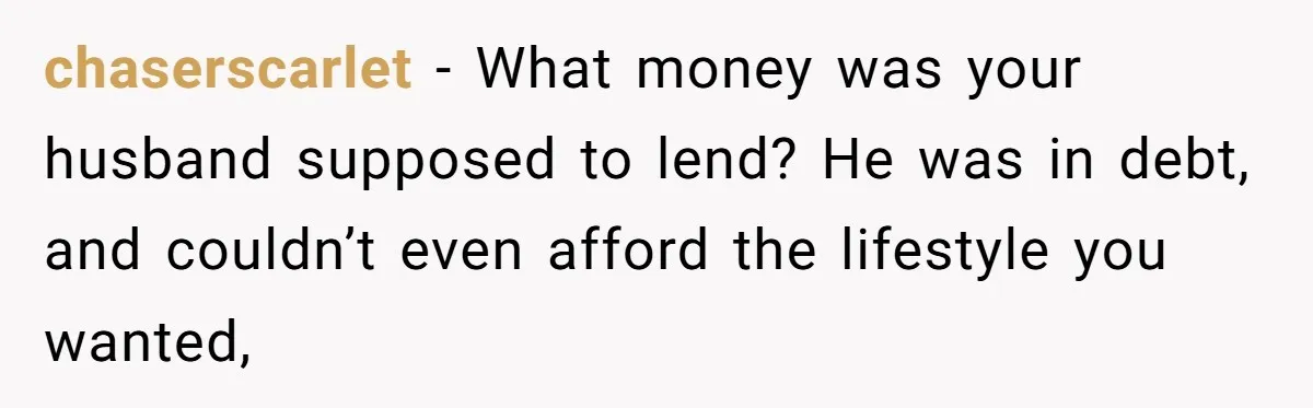 chaserscarlet − What money was your husband supposed to lend? He was in debt, and couldn’t even afford the lifestyle you wanted,