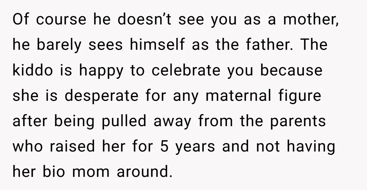 Of course he doesn’t see you as a mother, he barely sees himself as the father. The kiddo is happy to celebrate you because she is desperate for any maternal...