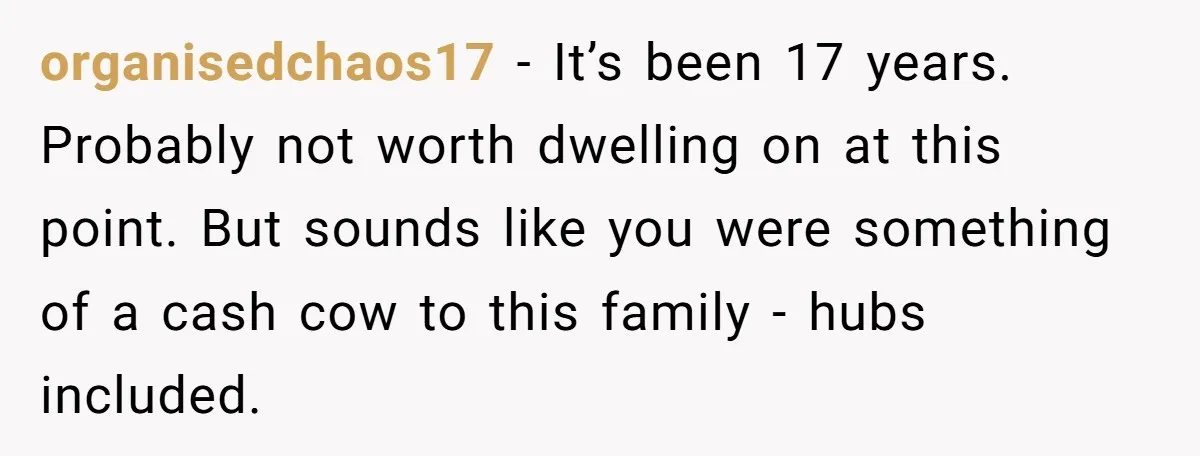 organisedchaos17 − It’s been 17 years. Probably not worth dwelling on at this point. But sounds like you were something of a cash cow to this family - hubs included.