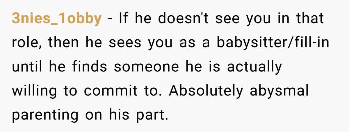 3nies_1obby − If he doesn't see you in that role, then he sees you as a babysitter/fill-in until he finds someone he is actually willing to commit to. Absolutely abysmal...