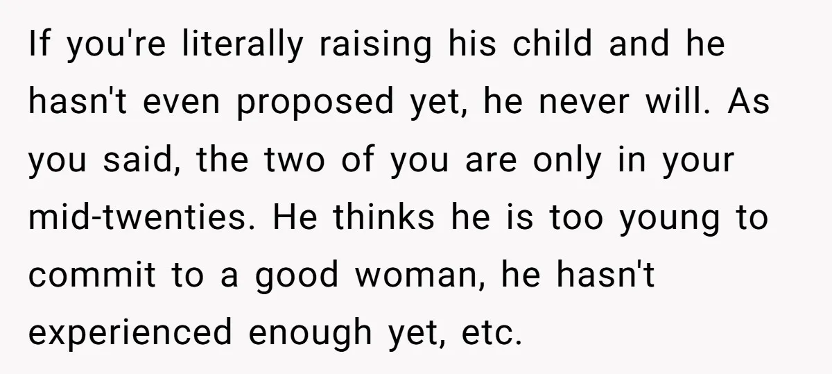 If you're literally raising his child and he hasn't even proposed yet, he never will. As you said, the two of you are only in your mid-twenties. He thinks he...