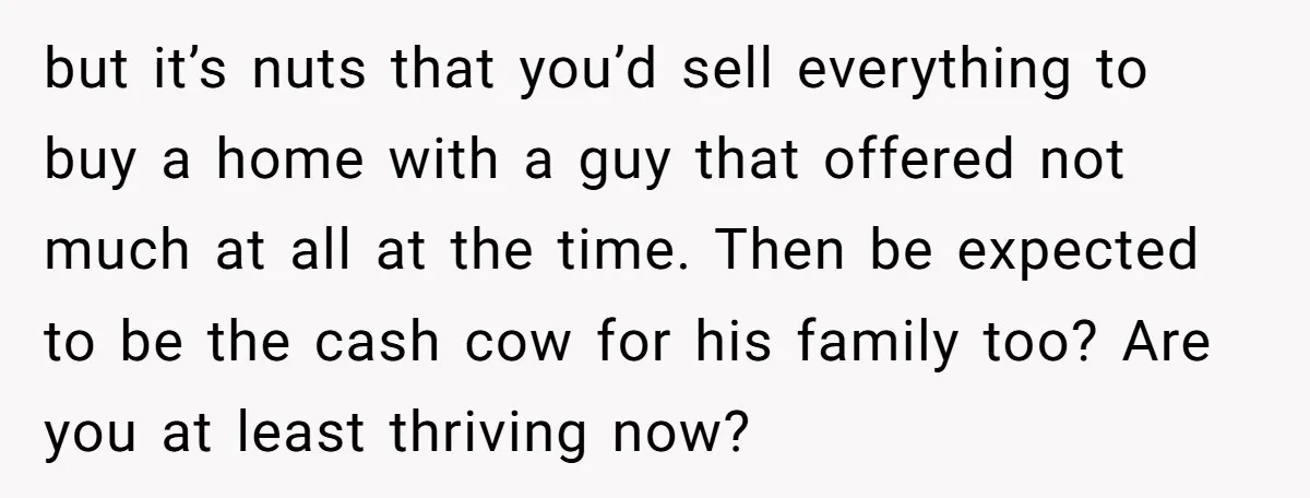 but it’s nuts that you’d sell everything to buy a home with a guy that offered not much at all at the time. Then be expected to be the cash...