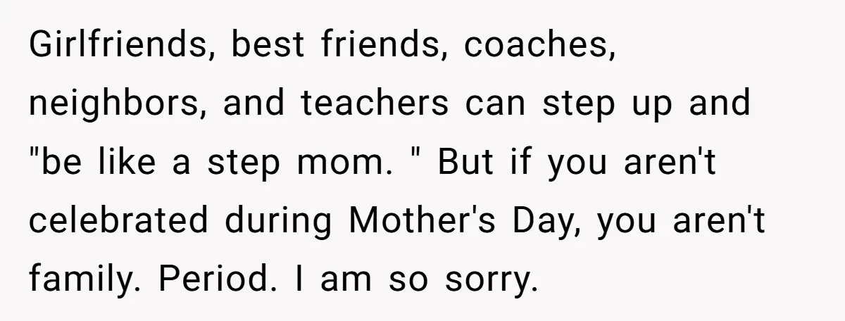 Girlfriends, best friends, coaches, neighbors, and teachers can step up and "be like a step mom. " But if you aren't celebrated during Mother's Day, you aren't family. Period. I...