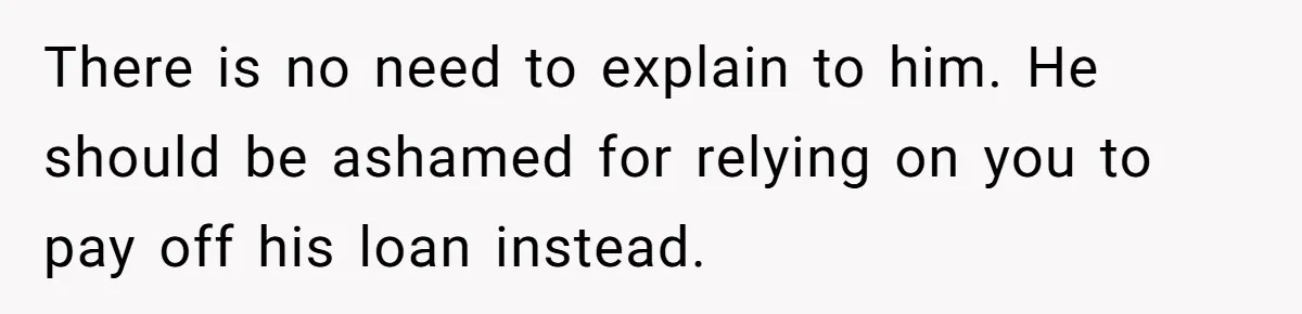There is no need to explain to him. He should be ashamed for relying on you to pay off his loan instead.